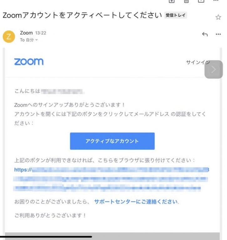 サインアップの画面で入力したメールアドレスに、Zoomから画像のようなメールが届きます。メールを確認して、メッセージ内にある「アクティブなアカウント」ボタンをクリック、もしくはURLをクリックしてアカウントをアクティベートします。